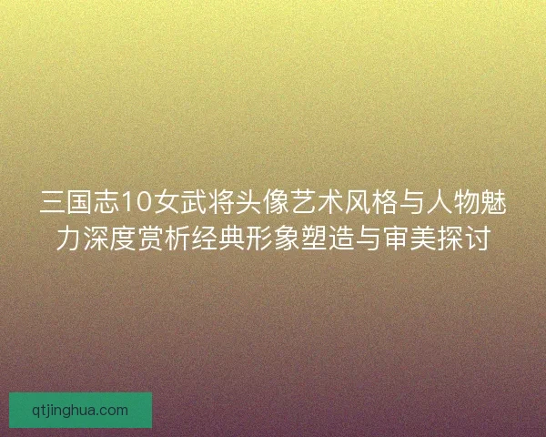 三国志10女武将头像艺术风格与人物魅力深度赏析经典形象塑造与审美探讨