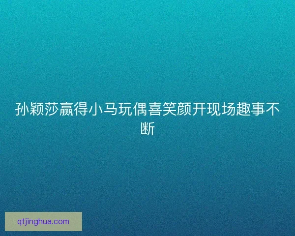 孙颖莎赢得小马玩偶喜笑颜开现场趣事不断