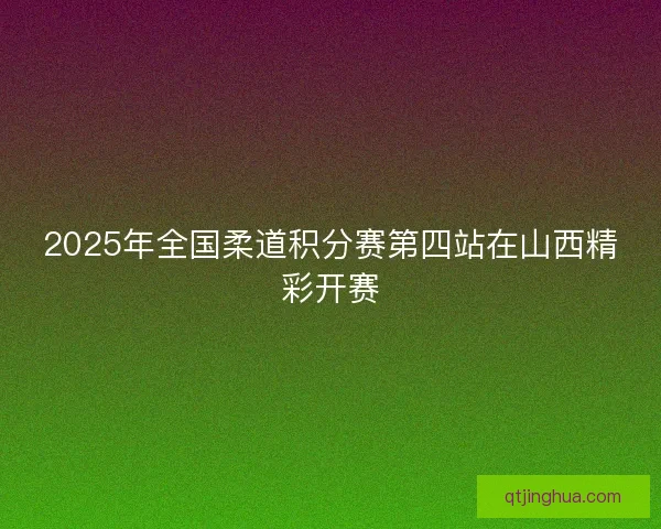 2025年全国柔道积分赛第四站在山西精彩开赛