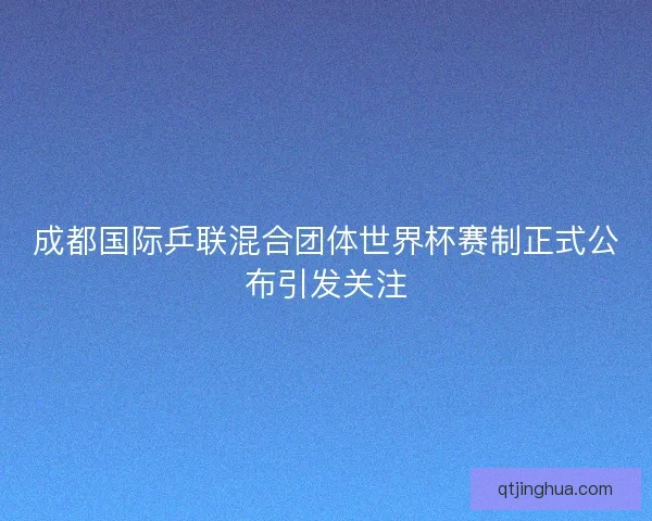 成都国际乒联混合团体世界杯赛制正式公布引发关注 成都国际乒联混合团体世界杯赛制正式公布引发关注