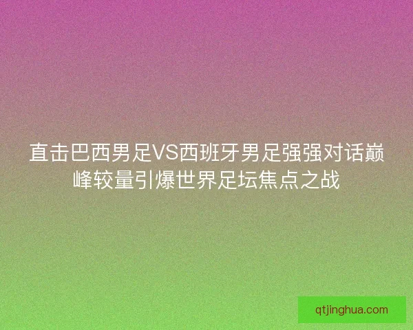 直击巴西男足VS西班牙男足强强对话巅峰较量引爆世界足坛焦点之战
