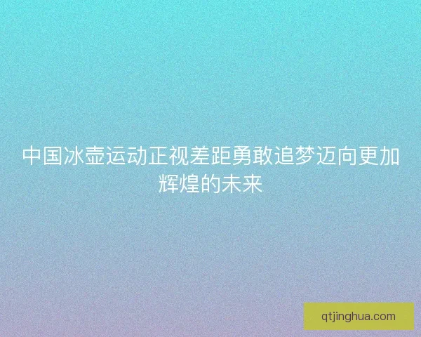 中国冰壶运动正视差距勇敢追梦迈向更加辉煌的未来 中国冰壶运动正视差距勇敢追梦迈向更加辉煌的未来
