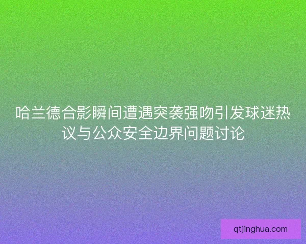 哈兰德合影瞬间遭遇突袭强吻引发球迷热议与公众安全边界问题讨论